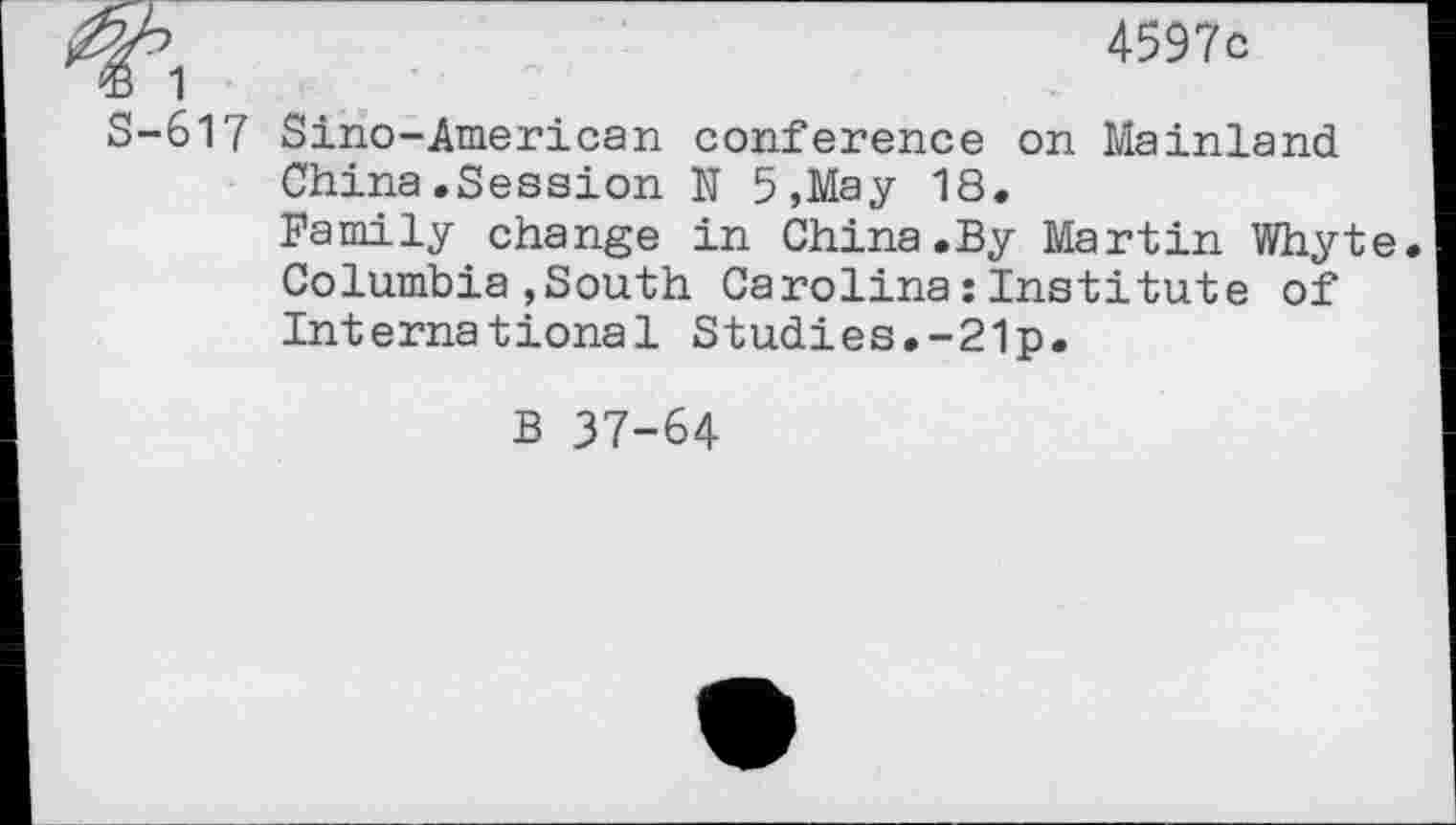 ﻿4597c
® 1
S-617 Sino-American conference on Mainland China.Session N 5,May 18.
Family change in China.By Martin Whyte. Columbia,South Carolina:Institute of International Studies.-21p.
B 37-64